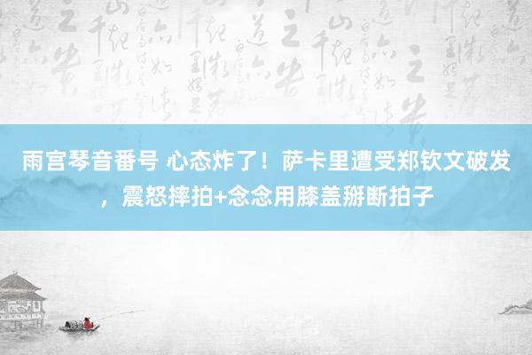 雨宫琴音番号 心态炸了！萨卡里遭受郑钦文破发，震怒摔拍+念念用膝盖掰断拍子