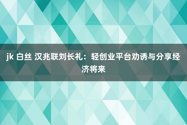 jk 白丝 汉兆联刘长礼：轻创业平台劝诱与分享经济将来