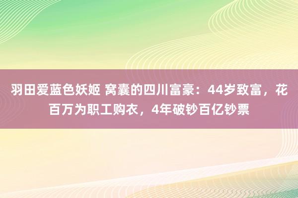 羽田爱蓝色妖姬 窝囊的四川富豪：44岁致富，花百万为职工购衣，4年破钞百亿钞票