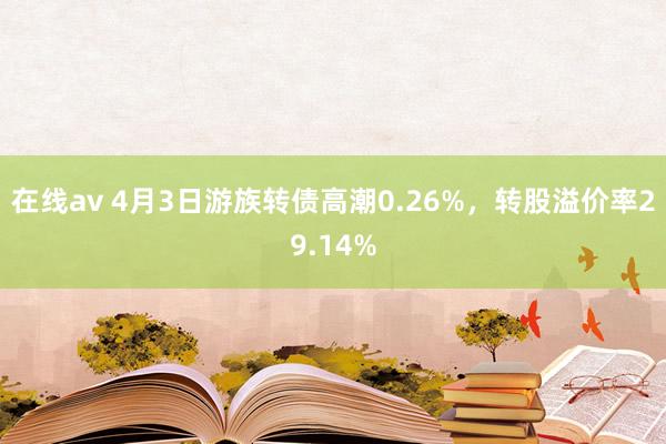 在线av 4月3日游族转债高潮0.26%，转股溢价率29.14%