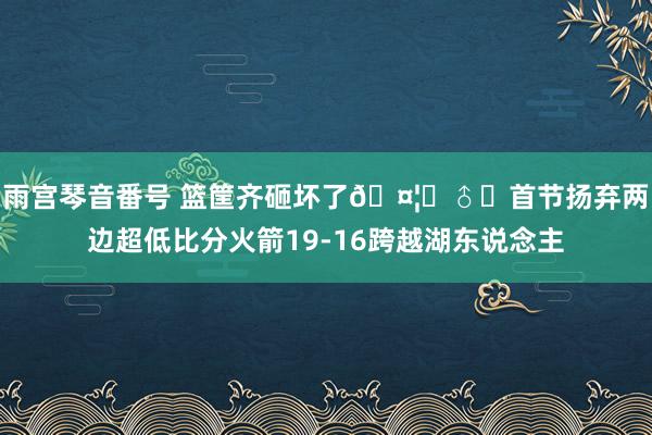 雨宫琴音番号 篮筐齐砸坏了🤦‍♂️首节扬弃两边超低比分火箭19-16跨越湖东说念主