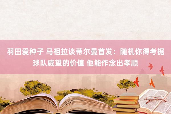 羽田爱种子 马祖拉谈蒂尔曼首发：随机你得考据球队威望的价值 他能作念出孝顺