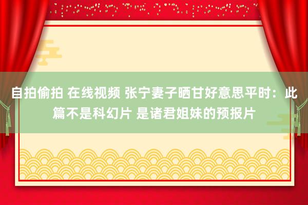 自拍偷拍 在线视频 张宁妻子晒甘好意思平时：此篇不是科幻片 是诸君姐妹的预报片