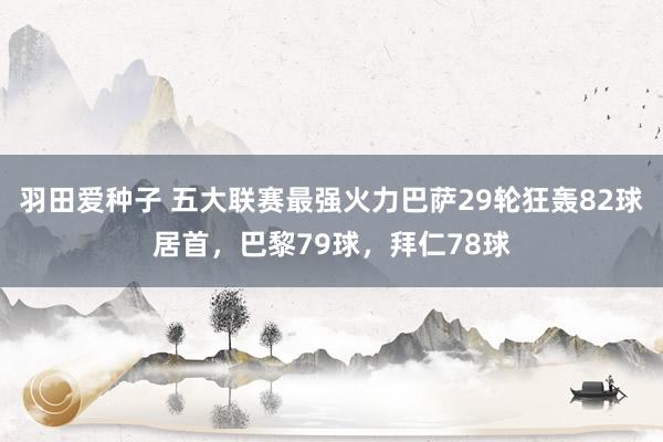 羽田爱种子 五大联赛最强火力巴萨29轮狂轰82球居首，巴黎79球，拜仁78球