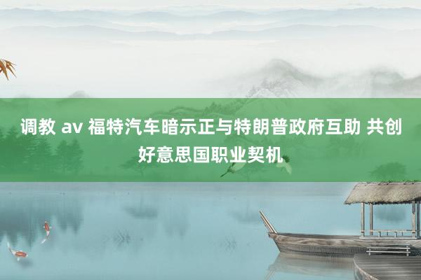 调教 av 福特汽车暗示正与特朗普政府互助 共创好意思国职业契机