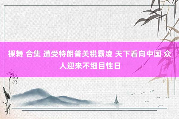 裸舞 合集 遭受特朗普关税霸凌 天下看向中国 众人迎来不细目性日