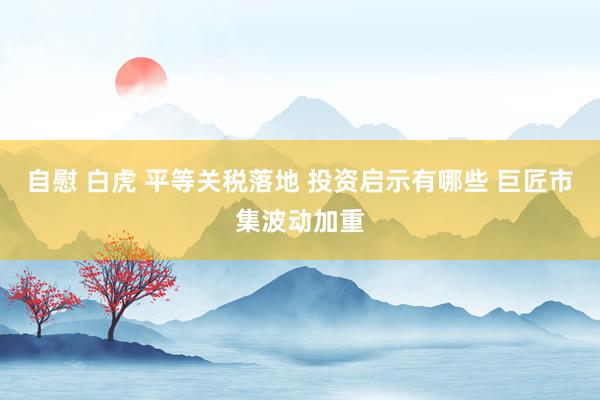 自慰 白虎 平等关税落地 投资启示有哪些 巨匠市集波动加重