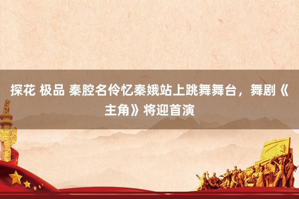 探花 极品 秦腔名伶忆秦娥站上跳舞舞台，舞剧《主角》将迎首演