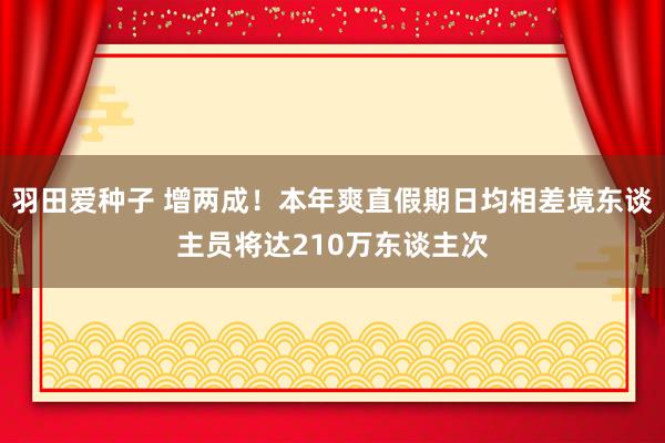 羽田爱种子 增两成！本年爽直假期日均相差境东谈主员将达210万东谈主次