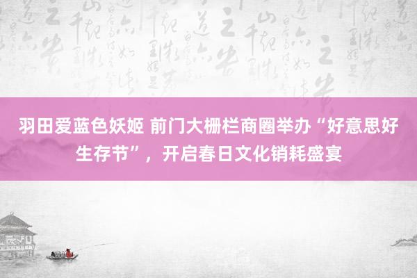 羽田爱蓝色妖姬 前门大栅栏商圈举办“好意思好生存节”，开启春日文化销耗盛宴