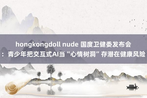 hongkongdoll nude 国度卫健委发布会：青少年把交互式AI当“心情树洞”存潜在健康风险