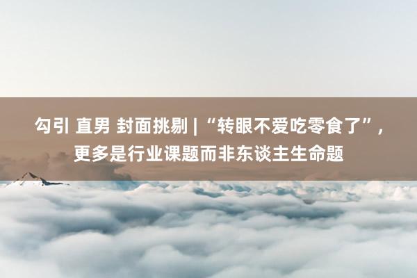 勾引 直男 封面挑剔 | “转眼不爱吃零食了”，更多是行业课题而非东谈主生命题