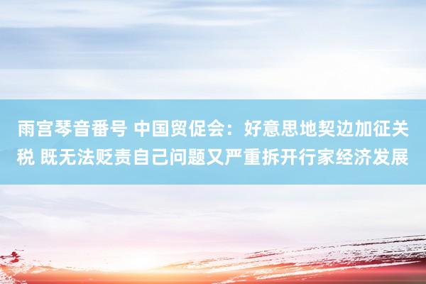 雨宫琴音番号 中国贸促会：好意思地契边加征关税 既无法贬责自己问题又严重拆开行家经济发展