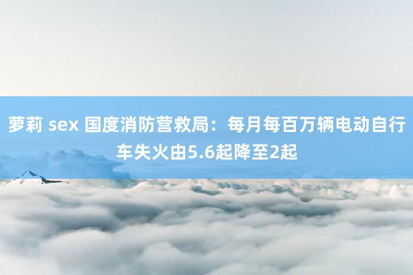 萝莉 sex 国度消防营救局：每月每百万辆电动自行车失火由5.6起降至2起