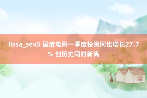lissa_sex5 国度电网一季度投资同比增长27.7% 创历史同时新高