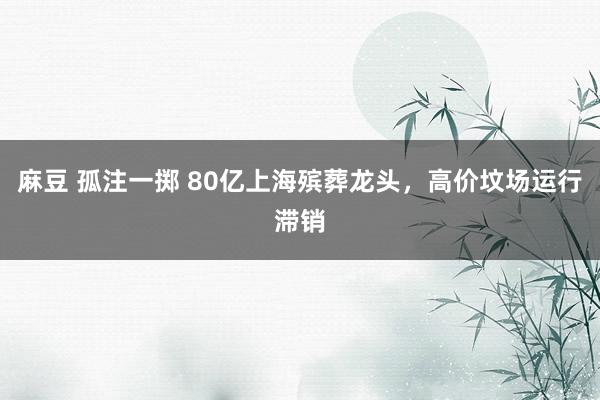 麻豆 孤注一掷 80亿上海殡葬龙头，高价坟场运行滞销