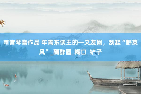 雨宫琴音作品 年青东谈主的一又友圈，刮起“野菜风”_酬酢圈_糊口_铲子