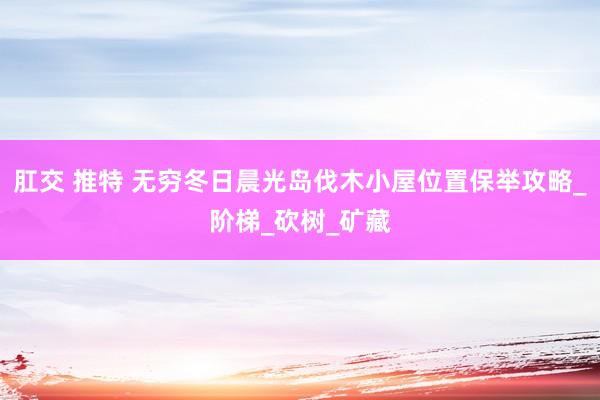 肛交 推特 无穷冬日晨光岛伐木小屋位置保举攻略_阶梯_砍树_矿藏