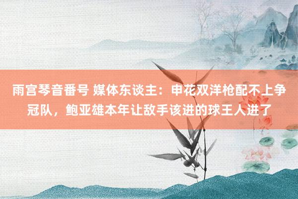 雨宫琴音番号 媒体东谈主：申花双洋枪配不上争冠队，鲍亚雄本年让敌手该进的球王人进了
