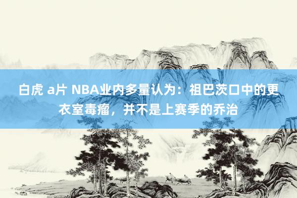 白虎 a片 NBA业内多量认为：祖巴茨口中的更衣室毒瘤，并不是上赛季的乔治