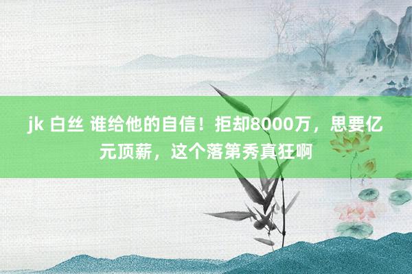jk 白丝 谁给他的自信！拒却8000万，思要亿元顶薪，这个落第秀真狂啊