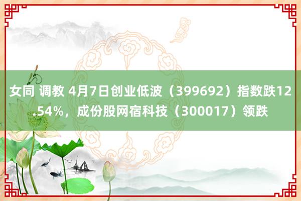 女同 调教 4月7日创业低波（399692）指数跌12.54%，成份股网宿科技（300017）领跌