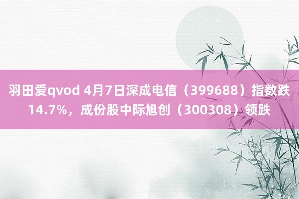 羽田爱qvod 4月7日深成电信（399688）指数跌14.7%，成份股中际旭创（300308）领跌