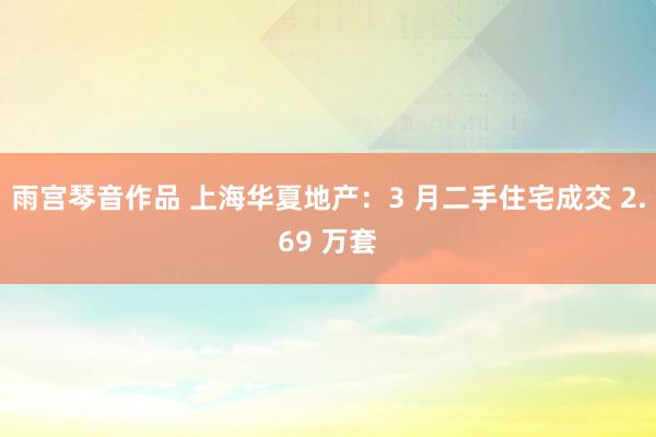 雨宫琴音作品 上海华夏地产：3 月二手住宅成交 2.69 万套