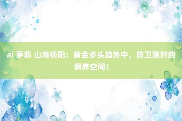 ai 萝莉 山海杨阳：黄金多头趋势中，防卫随时的调养空间！