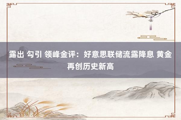 露出 勾引 领峰金评：好意思联储流露降息 黄金再创历史新高
