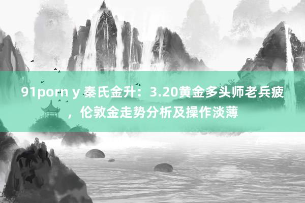 91porn y 秦氏金升：3.20黄金多头师老兵疲，伦敦金走势分析及操作淡薄