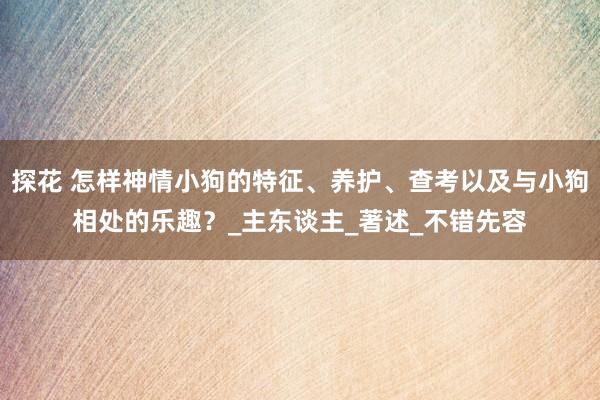 探花 怎样神情小狗的特征、养护、查考以及与小狗相处的乐趣？_主东谈主_著述_不错先容