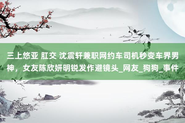 三上悠亚 肛交 沈震轩兼职网约车司机秒变车界男神，女友陈欣妍明锐发作避镜头_网友_狗狗_事件