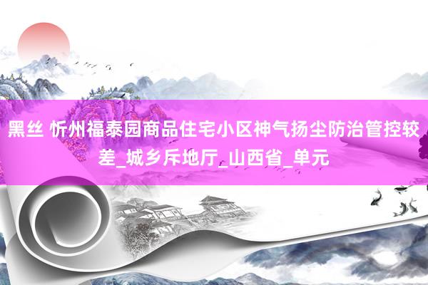 黑丝 忻州福泰园商品住宅小区神气扬尘防治管控较差_城乡斥地厅_山西省_单元