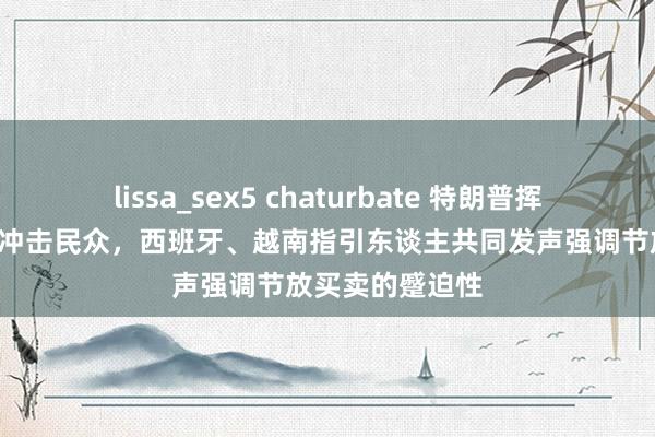 lissa_sex5 chaturbate 特朗普挥舞“关税大棒”冲击民众，西班牙、越南指引东谈主共同发声强调节放买卖的蹙迫性
