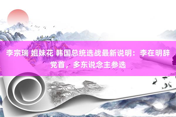 李宗瑞 姐妹花 韩国总统选战最新说明：李在明辞党首，多东说念主参选