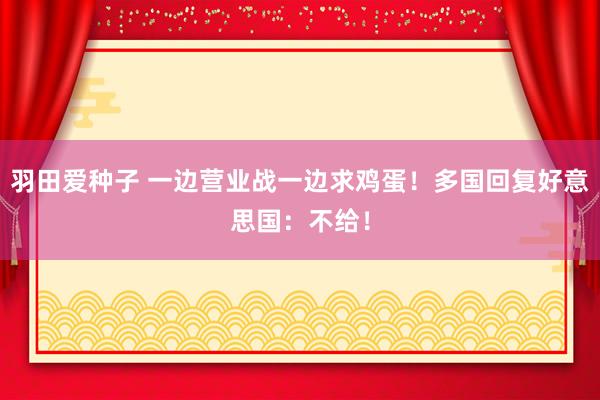 羽田爱种子 一边营业战一边求鸡蛋！多国回复好意思国：不给！