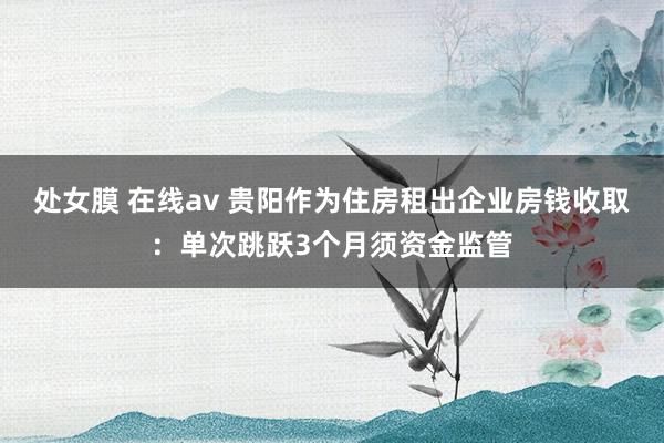 处女膜 在线av 贵阳作为住房租出企业房钱收取：单次跳跃3个月须资金监管