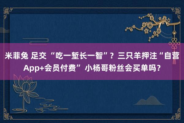 米菲兔 足交 “吃一堑长一智”？三只羊押注“自营App+会员付费” 小杨哥粉丝会买单吗？
