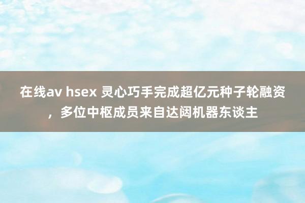 在线av hsex 灵心巧手完成超亿元种子轮融资，多位中枢成员来自达闼机器东谈主
