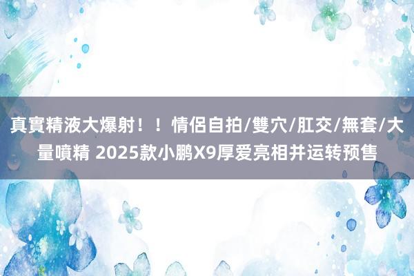 真實精液大爆射！！情侶自拍/雙穴/肛交/無套/大量噴精 2025款小鹏X9厚爱亮相并运转预售