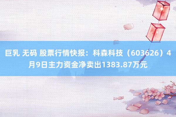 巨乳 无码 股票行情快报：科森科技（603626）4月9日主力资金净卖出1383.87万元