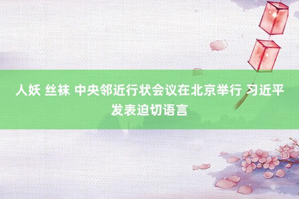 人妖 丝袜 中央邻近行状会议在北京举行 习近平发表迫切语言