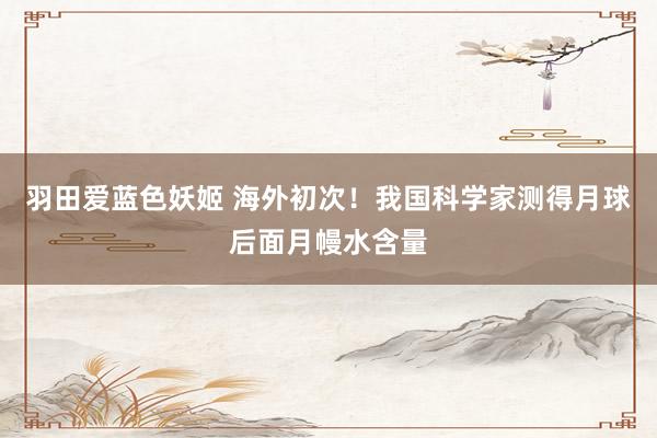 羽田爱蓝色妖姬 海外初次！我国科学家测得月球后面月幔水含量