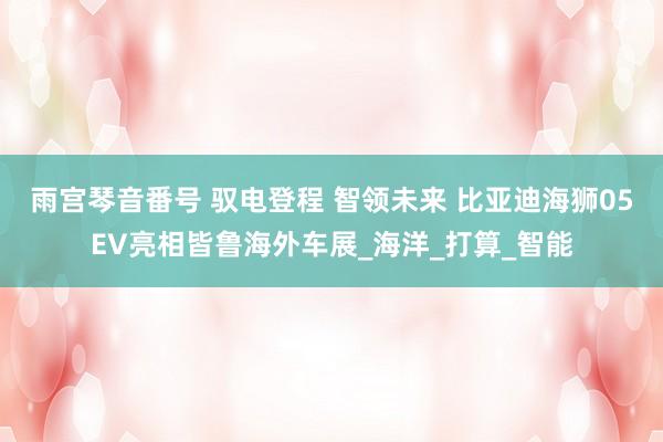 雨宫琴音番号 驭电登程 智领未来 比亚迪海狮05EV亮相皆鲁海外车展_海洋_打算_智能