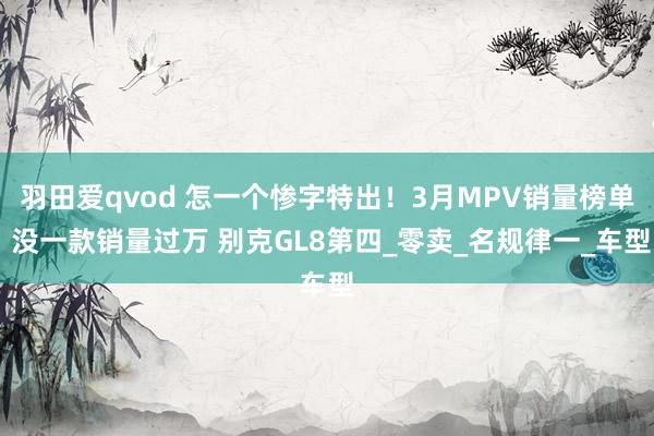 羽田爱qvod 怎一个惨字特出！3月MPV销量榜单 没一款销量过万 别克GL8第四_零卖_名规律一_车型