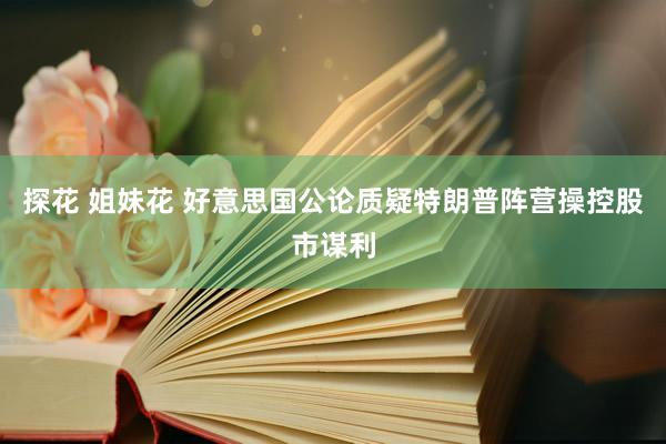 探花 姐妹花 好意思国公论质疑特朗普阵营操控股市谋利