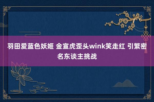 羽田爱蓝色妖姬 金宣虎歪头wink笑走红 引繁密名东谈主挑战
