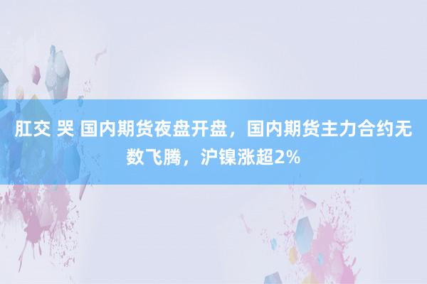 肛交 哭 国内期货夜盘开盘，国内期货主力合约无数飞腾，沪镍涨超2%