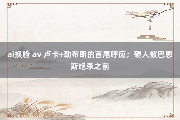 ai换脸 av 卢卡+勒布朗的首尾呼应；硬人被巴恩斯绝杀之前